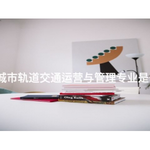丰南城市轨道交通运营与管理专业是干嘛的 丰南城市轨道交通运营与管理专业是干嘛的
